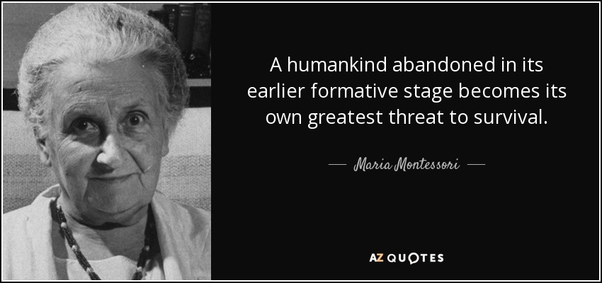 A humankind abandoned in its earlier formative stage becomes its own greatest threat to survival. - Maria Montessori