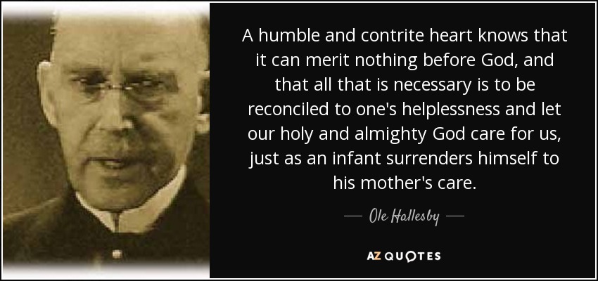 A humble and contrite heart knows that it can merit nothing before God, and that all that is necessary is to be reconciled to one's helplessness and let our holy and almighty God care for us, just as an infant surrenders himself to his mother's care. - Ole Hallesby