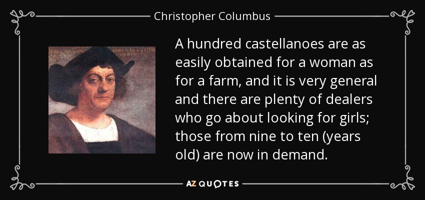 A hundred castellanoes are as easily obtained for a woman as for a farm, and it is very general and there are plenty of dealers who go about looking for girls; those from nine to ten (years old) are now in demand. - Christopher Columbus