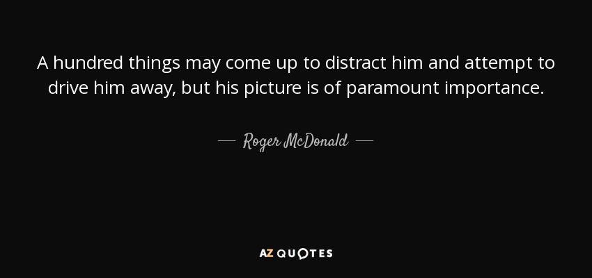 A hundred things may come up to distract him and attempt to drive him away, but his picture is of paramount importance. - Roger McDonald