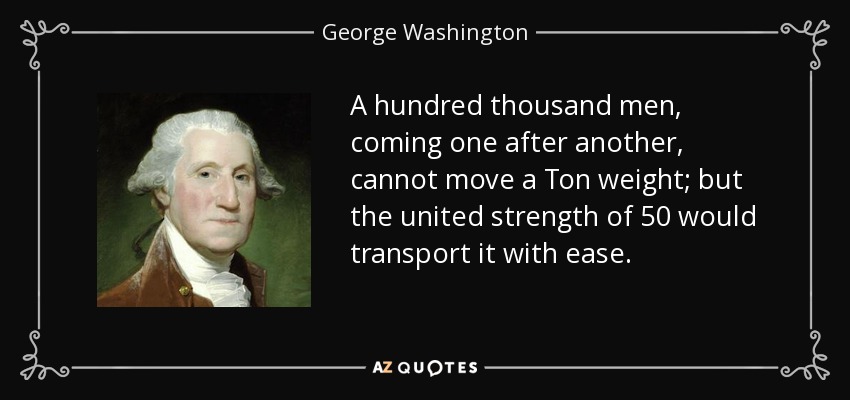 A hundred thousand men, coming one after another, cannot move a Ton weight; but the united strength of 50 would transport it with ease. - George Washington