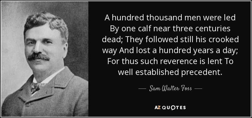 A hundred thousand men were led By one calf near three centuries dead; They followed still his crooked way And lost a hundred years a day; For thus such reverence is lent To well established precedent. - Sam Walter Foss