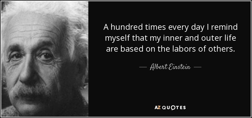 A hundred times every day I remind myself that my inner and outer life are based on the labors of others. - Albert Einstein