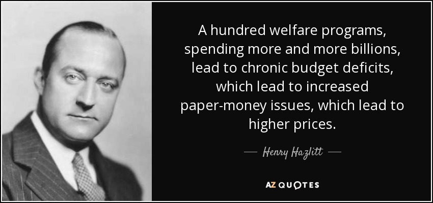 A hundred welfare programs, spending more and more billions, lead to chronic budget deficits, which lead to increased paper-money issues, which lead to higher prices. - Henry Hazlitt