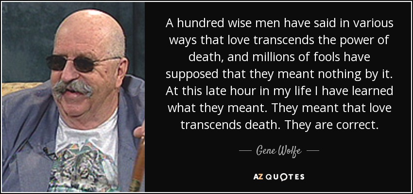 A hundred wise men have said in various ways that love transcends the power of death, and millions of fools have supposed that they meant nothing by it. At this late hour in my life I have learned what they meant. They meant that love transcends death. They are correct. - Gene Wolfe