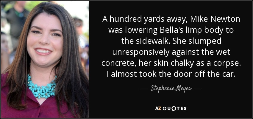 A hundred yards away, Mike Newton was lowering Bella's limp body to the sidewalk. She slumped unresponsively against the wet concrete, her skin chalky as a corpse. I almost took the door off the car. - Stephenie Meyer