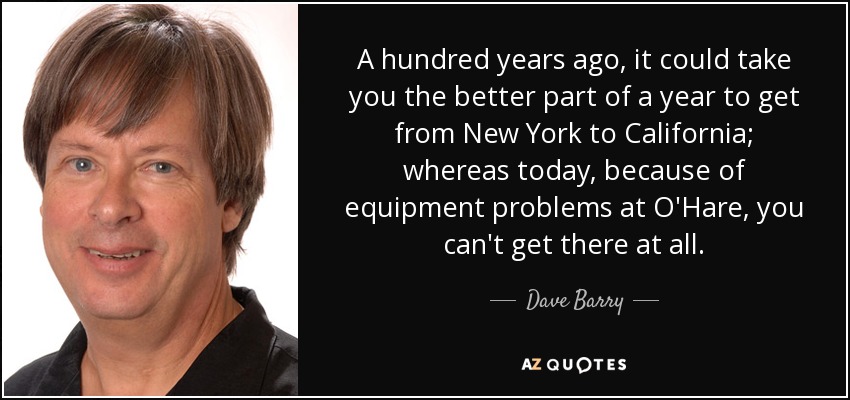 A hundred years ago, it could take you the better part of a year to get from New York to California; whereas today, because of equipment problems at O'Hare, you can't get there at all. - Dave Barry