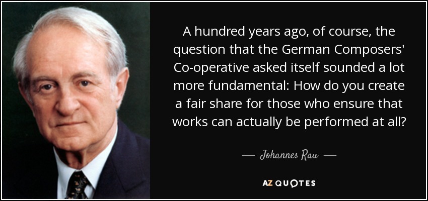 A hundred years ago, of course, the question that the German Composers' Co-operative asked itself sounded a lot more fundamental: How do you create a fair share for those who ensure that works can actually be performed at all? - Johannes Rau