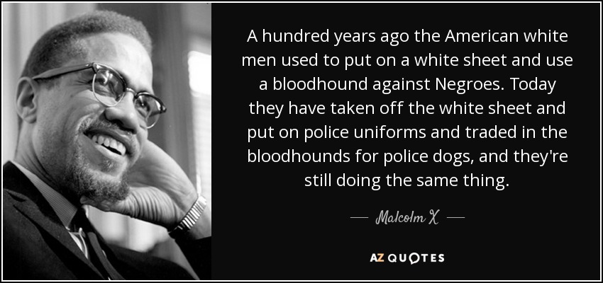 A hundred years ago the American white men used to put on a white sheet and use a bloodhound against Negroes. Today they have taken off the white sheet and put on police uniforms and traded in the bloodhounds for police dogs, and they're still doing the same thing. - Malcolm X