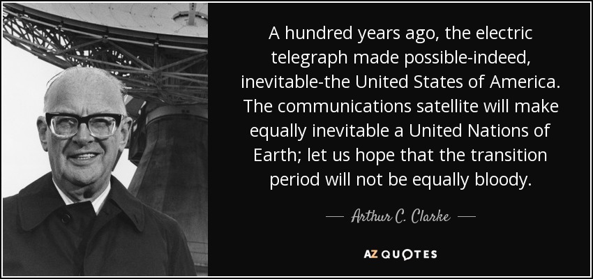 A hundred years ago, the electric telegraph made possible-indeed, inevitable-the United States of America. The communications satellite will make equally inevitable a United Nations of Earth; let us hope that the transition period will not be equally bloody. - Arthur C. Clarke