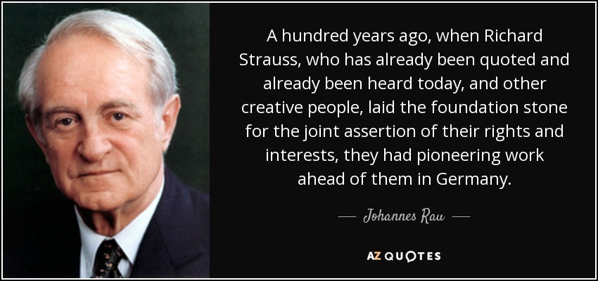 A hundred years ago, when Richard Strauss, who has already been quoted and already been heard today, and other creative people, laid the foundation stone for the joint assertion of their rights and interests, they had pioneering work ahead of them in Germany. - Johannes Rau