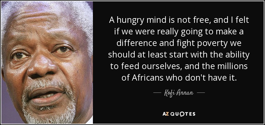 A hungry mind is not free, and I felt if we were really going to make a difference and fight poverty we should at least start with the ability to feed ourselves, and the millions of Africans who don't have it. - Kofi Annan