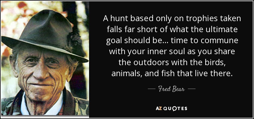 A hunt based only on trophies taken falls far short of what the ultimate goal should be . . . time to commune with your inner soul as you share the outdoors with the birds, animals, and fish that live there. - Fred Bear