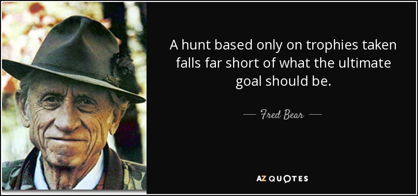 A hunt based only on trophies taken falls far short of what the ultimate goal should be. - Fred Bear