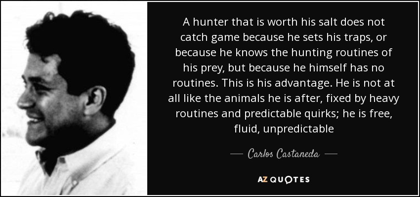A hunter that is worth his salt does not catch game because he sets his traps, or because he knows the hunting routines of his prey, but because he himself has no routines. This is his advantage. He is not at all like the animals he is after, fixed by heavy routines and predictable quirks; he is free, fluid, unpredictable - Carlos Castaneda