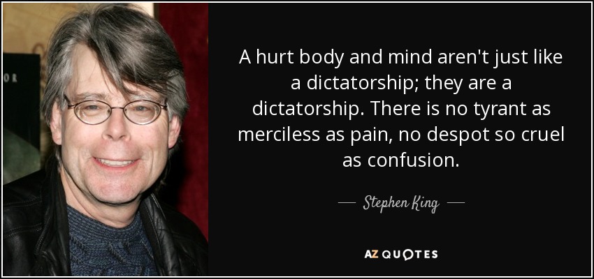 A hurt body and mind aren't just like a dictatorship; they are a dictatorship. There is no tyrant as merciless as pain, no despot so cruel as confusion. - Stephen King