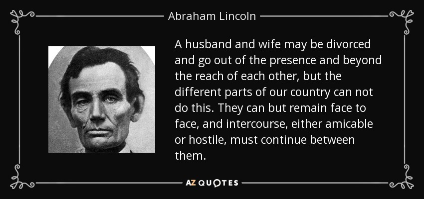 A husband and wife may be divorced and go out of the presence and beyond the reach of each other, but the different parts of our country can not do this. They can but remain face to face, and intercourse, either amicable or hostile, must continue between them. - Abraham Lincoln