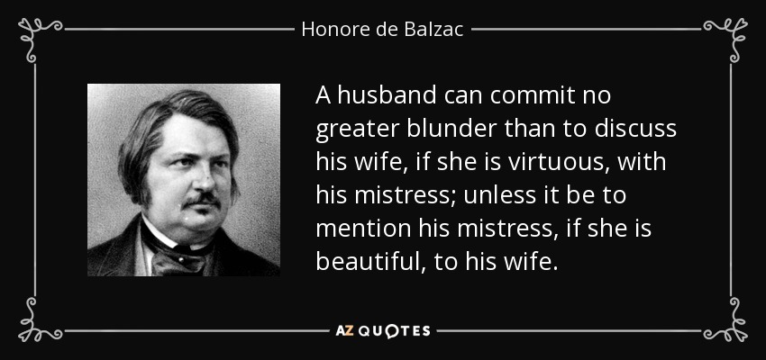 A husband can commit no greater blunder than to discuss his wife, if she is virtuous, with his mistress; unless it be to mention his mistress, if she is beautiful, to his wife. - Honore de Balzac