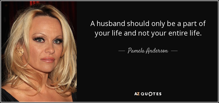 A husband should only be a part of your life and not your entire life. - Pamela Anderson