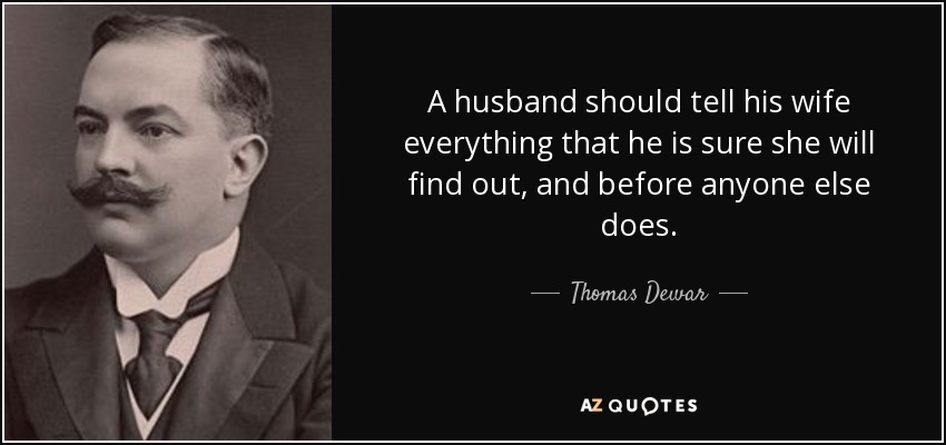 A husband should tell his wife everything that he is sure she will find out, and before anyone else does. - Thomas Dewar, 1st Baron Dewar