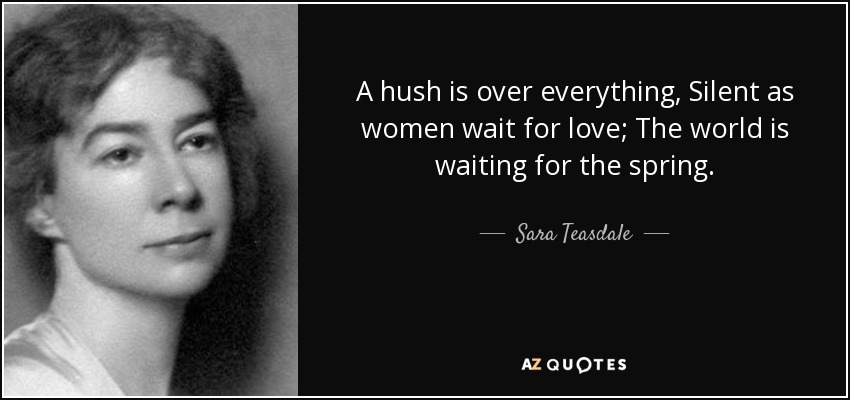 A hush is over everything, Silent as women wait for love; The world is waiting for the spring. - Sara Teasdale