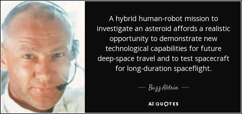 A hybrid human-robot mission to investigate an asteroid affords a realistic opportunity to demonstrate new technological capabilities for future deep-space travel and to test spacecraft for long-duration spaceflight. - Buzz Aldrin