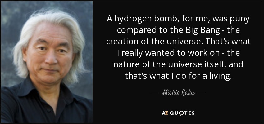 A hydrogen bomb, for me, was puny compared to the Big Bang - the creation of the universe. That's what I really wanted to work on - the nature of the universe itself, and that's what I do for a living. - Michio Kaku