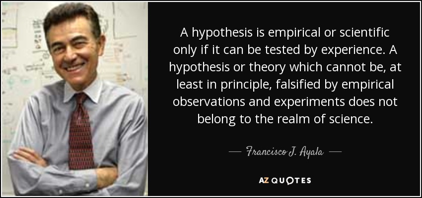 A hypothesis is empirical or scientific only if it can be tested by experience. A hypothesis or theory which cannot be, at least in principle, falsified by empirical observations and experiments does not belong to the realm of science. - Francisco J. Ayala