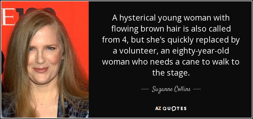 A hysterical young woman with flowing brown hair is also called from 4, but she's quickly replaced by a volunteer, an eighty-year-old woman who needs a cane to walk to the stage. - Suzanne Collins