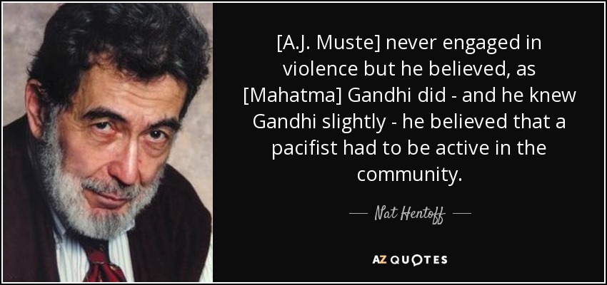 [A.J. Muste] never engaged in violence but he believed, as [Mahatma] Gandhi did - and he knew Gandhi slightly - he believed that a pacifist had to be active in the community. - Nat Hentoff