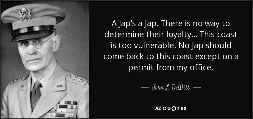 A Jap's a Jap. There is no way to determine their loyalty... This coast is too vulnerable. No Jap should come back to this coast except on a permit from my office. - John L. DeWitt