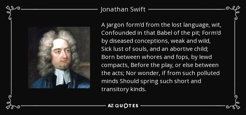 A jargon form'd from the lost language, wit, Confounded in that Babel of the pit; Form'd by diseased conceptions, weak and wild, Sick lust of souls, and an abortive child; Born between whores and fops, by lewd compacts, Before the play, or else between the acts; Nor wonder, if from such polluted minds Should spring such short and transitory kinds. - Jonathan Swift