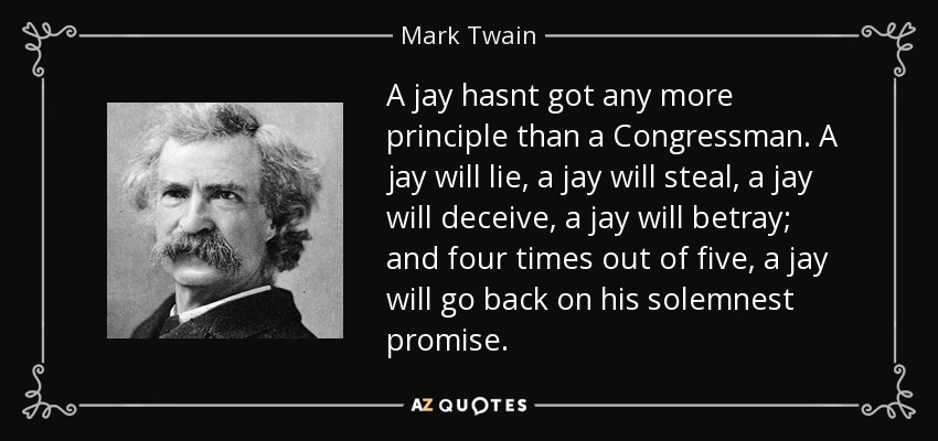 A jay hasnt got any more principle than a Congressman. A jay will lie, a jay will steal, a jay will deceive, a jay will betray; and four times out of five, a jay will go back on his solemnest promise. - Mark Twain
