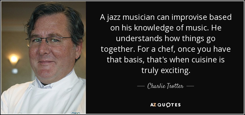 A jazz musician can improvise based on his knowledge of music. He understands how things go together. For a chef, once you have that basis, that's when cuisine is truly exciting. - Charlie Trotter