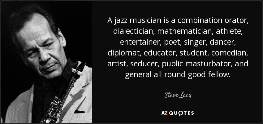 A jazz musician is a combination orator, dialectician, mathematician, athlete, entertainer, poet, singer, dancer, diplomat, educator, student, comedian, artist, seducer, public masturbator, and general all-round good fellow. - Steve Lacy