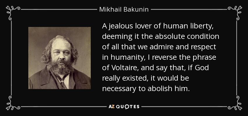 A jealous lover of human liberty, deeming it the absolute condition of all that we admire and respect in humanity, I reverse the phrase of Voltaire, and say that, if God really existed, it would be necessary to abolish him. - Mikhail Bakunin