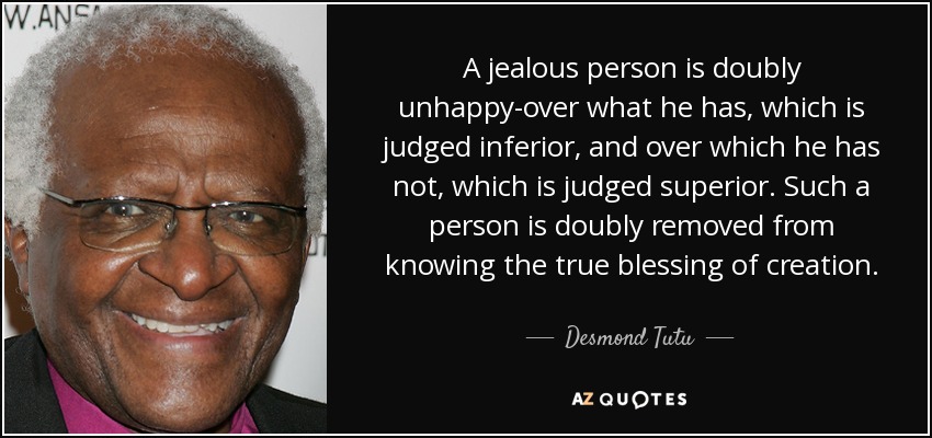 A jealous person is doubly unhappy-over what he has, which is judged inferior, and over which he has not, which is judged superior. Such a person is doubly removed from knowing the true blessing of creation. - Desmond Tutu