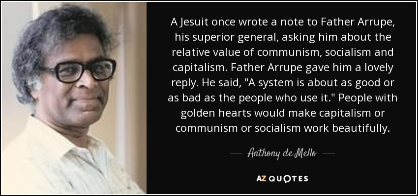 A Jesuit once wrote a note to Father Arrupe, his superior general, asking him about the relative value of communism, socialism and capitalism. Father Arrupe gave him a lovely reply. He said, 