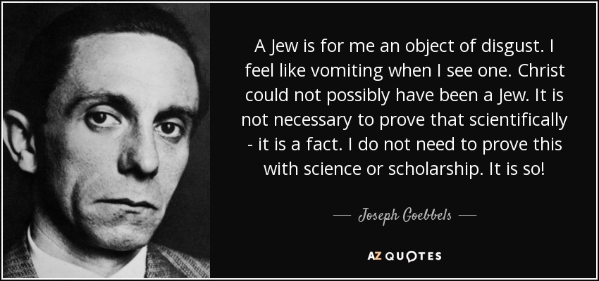 A Jew is for me an object of disgust. I feel like vomiting when I see one. Christ could not possibly have been a Jew. It is not necessary to prove that scientifically - it is a fact. I do not need to prove this with science or scholarship. It is so! - Joseph Goebbels