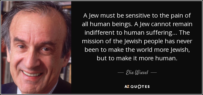 A Jew must be sensitive to the pain of all human beings. A Jew cannot remain indifferent to human suffering... The mission of the Jewish people has never been to make the world more Jewish, but to make it more human. - Elie Wiesel