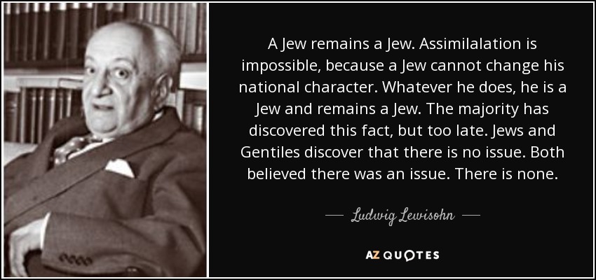 A Jew remains a Jew. Assimilalation is impossible, because a Jew cannot change his national character. Whatever he does, he is a Jew and remains a Jew. The majority has discovered this fact, but too late. Jews and Gentiles discover that there is no issue. Both believed there was an issue. There is none. - Ludwig Lewisohn