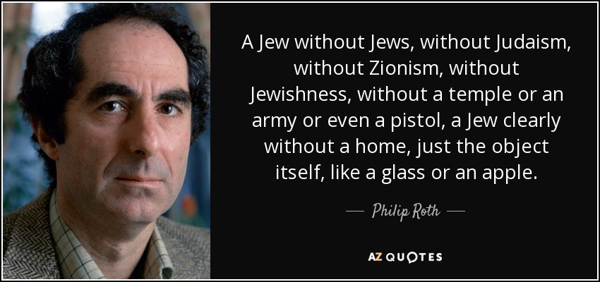 A Jew without Jews, without Judaism, without Zionism, without Jewishness, without a temple or an army or even a pistol, a Jew clearly without a home, just the object itself, like a glass or an apple. - Philip Roth