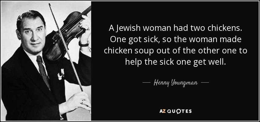 A Jewish woman had two chickens. One got sick, so the woman made chicken soup out of the other one to help the sick one get well. - Henny Youngman