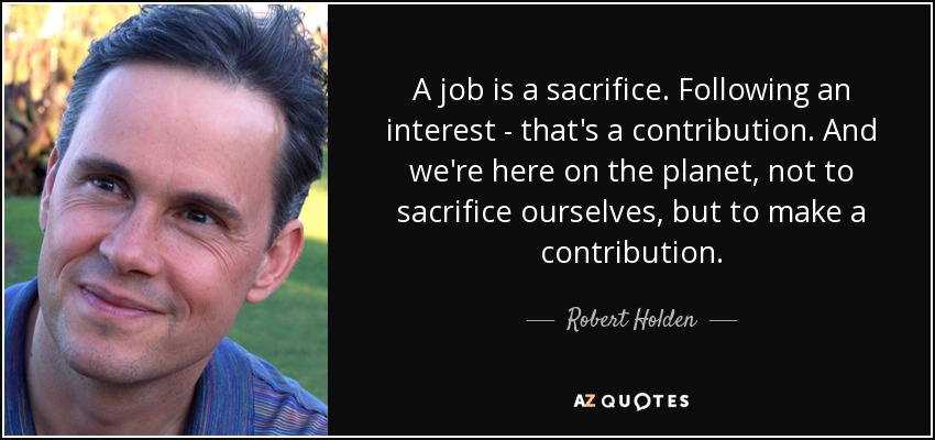 A job is a sacrifice. Following an interest - that's a contribution. And we're here on the planet, not to sacrifice ourselves, but to make a contribution. - Robert Holden