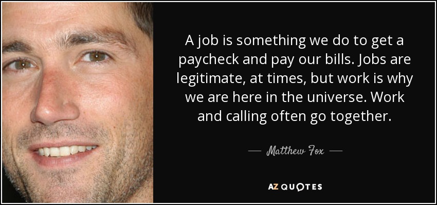 A job is something we do to get a paycheck and pay our bills. Jobs are legitimate, at times, but work is why we are here in the universe. Work and calling often go together. - Matthew Fox
