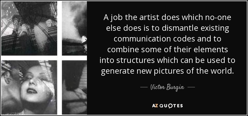 A job the artist does which no-one else does is to dismantle existing communication codes and to combine some of their elements into structures which can be used to generate new pictures of the world. - Victor Burgin