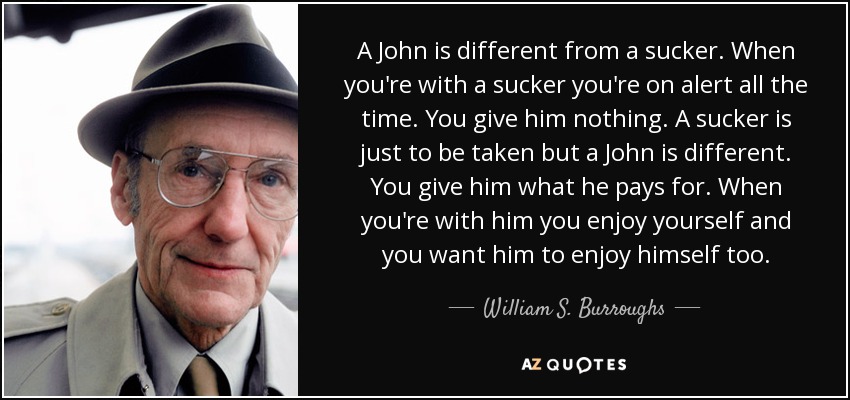 A John is different from a sucker. When you're with a sucker you're on alert all the time. You give him nothing. A sucker is just to be taken but a John is different. You give him what he pays for. When you're with him you enjoy yourself and you want him to enjoy himself too. - William S. Burroughs
