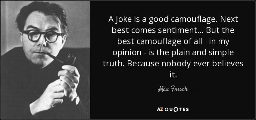 A joke is a good camouflage. Next best comes sentiment... But the best camouflage of all - in my opinion - is the plain and simple truth. Because nobody ever believes it. - Max Frisch