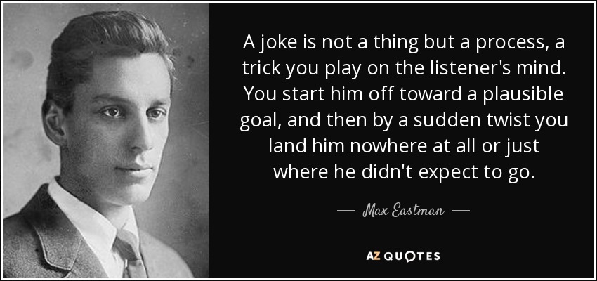 A joke is not a thing but a process, a trick you play on the listener's mind. You start him off toward a plausible goal, and then by a sudden twist you land him nowhere at all or just where he didn't expect to go. - Max Eastman