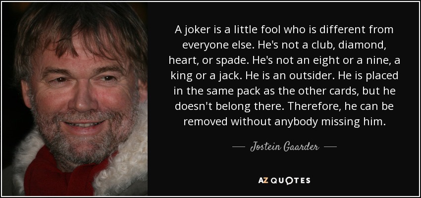 A joker is a little fool who is different from everyone else. He's not a club, diamond, heart, or spade. He's not an eight or a nine, a king or a jack. He is an outsider. He is placed in the same pack as the other cards, but he doesn't belong there. Therefore, he can be removed without anybody missing him. - Jostein Gaarder
